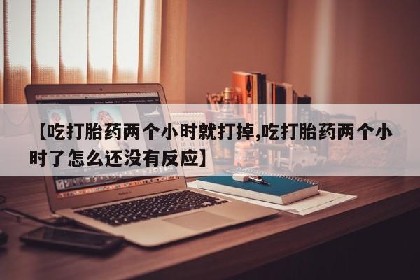 药流药在线购买【吃打胎药两个小时就打掉,吃打胎药两个小时了怎么还没有反应】