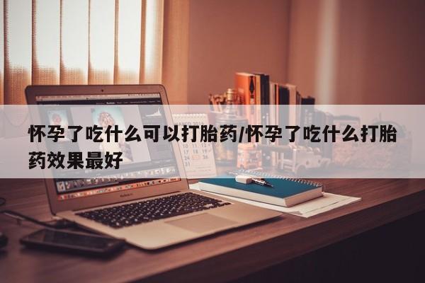 药流药在线购买怀孕了吃什么可以打胎药/怀孕了吃什么打胎药效果最好