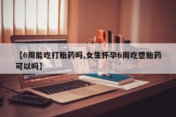 药流药在线购买【6周能吃打胎药吗,女生怀孕6周吃堕胎药可以吗】
