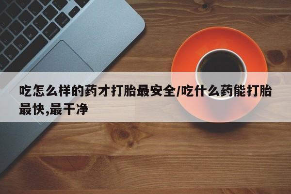 药流药在线购买吃怎么样的药才打胎最安全/吃什么药能打胎最快,最干净