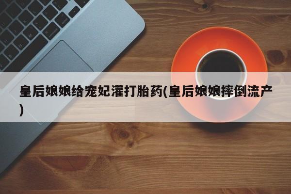 药流药在线购买皇后娘娘给宠妃灌打胎药(皇后娘娘摔倒流产)