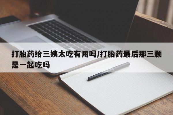 药流药在线购买打胎药给三姨太吃有用吗/打胎药最后那三颗是一起吃吗