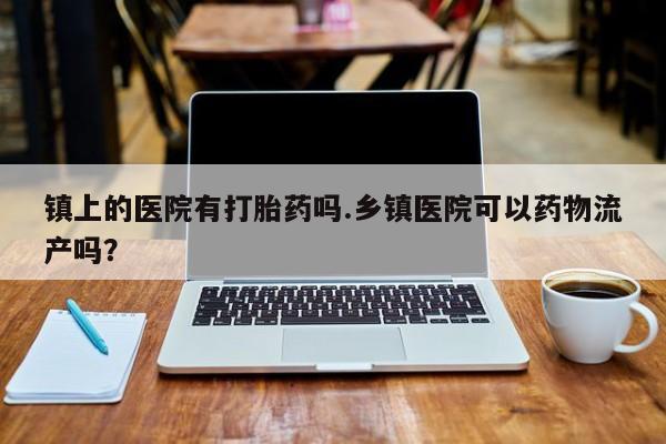药流药在线购买镇上的医院有打胎药吗.乡镇医院可以药物流产吗？