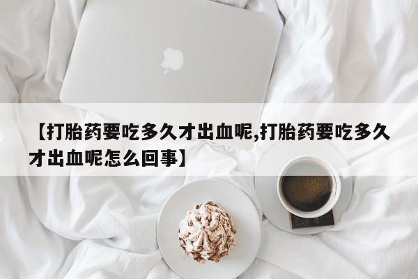 药流药在线购买【打胎药要吃多久才出血呢,打胎药要吃多久才出血呢怎么回事】