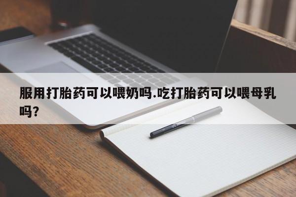药流药在线购买服用打胎药可以喂奶吗.吃打胎药可以喂母乳吗？