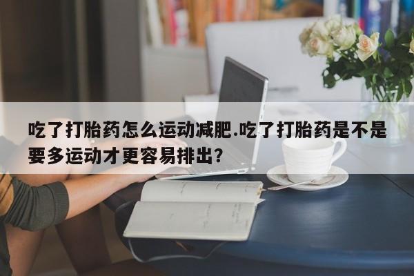 药流药在线购买吃了打胎药怎么运动减肥.吃了打胎药是不是要多运动才更容易排出？