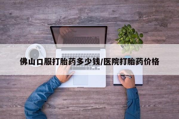 药流药在线购买佛山口服打胎药多少钱/医院打胎药价格