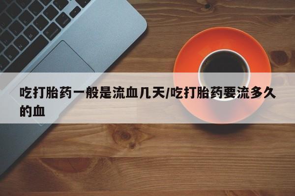 药流药在线购买吃打胎药一般是流血几天/吃打胎药要流多久的血