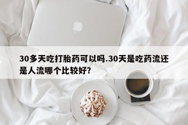 药流药在线购买30多天吃打胎药可以吗.30天是吃药流还是人流哪个比较好？