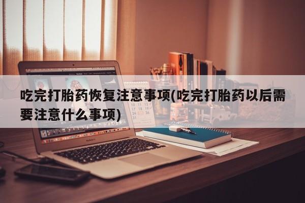 药流药在线购买吃完打胎药恢复注意事项(吃完打胎药以后需要注意什么事项)