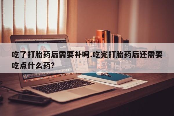 药流药在线购买吃了打胎药后需要补吗.吃完打胎药后还需要吃点什么药?