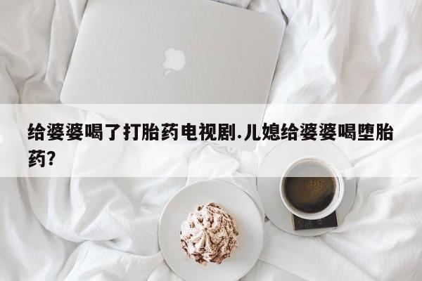 药流药在线购买给婆婆喝了打胎药电视剧.儿媳给婆婆喝堕胎药？