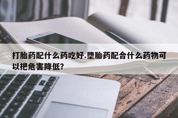 药流药在线购买打胎药配什么药吃好.堕胎药配合什么药物可以把危害降低？