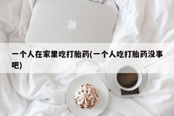 药流药在线购买一个人在家里吃打胎药(一个人吃打胎药没事吧)