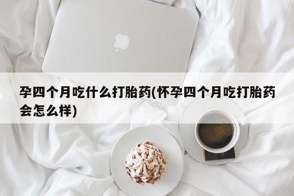药流药在线购买孕四个月吃什么打胎药(怀孕四个月吃打胎药会怎么样)