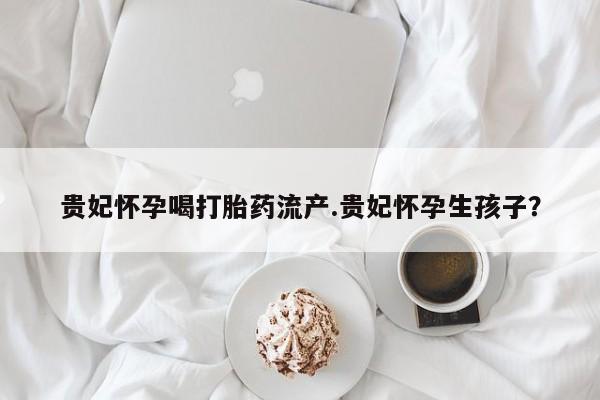 药流药在线购买贵妃怀孕喝打胎药流产.贵妃怀孕生孩子？
