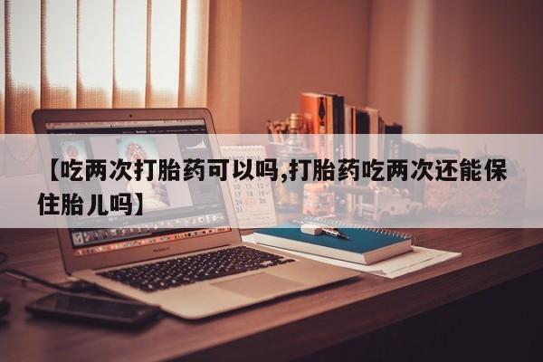 药流药在线购买【吃两次打胎药可以吗,打胎药吃两次还能保住胎儿吗】
