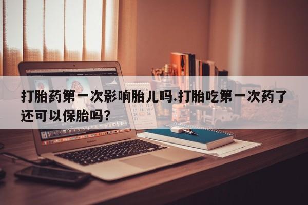 药流药在线购买打胎药第一次影响胎儿吗.打胎吃第一次药了还可以保胎吗？