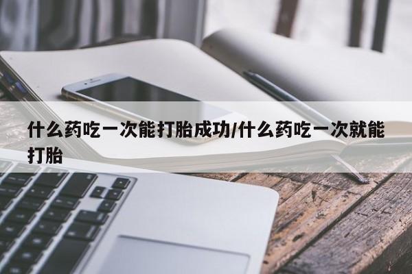 药流药在线购买什么药吃一次能打胎成功/什么药吃一次就能打胎