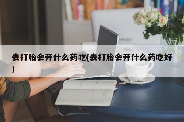 药流药在线购买去打胎会开什么药吃(去打胎会开什么药吃好)