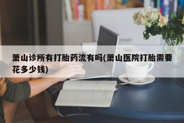 药流药在线购买萧山诊所有打胎药流有吗(萧山医院打胎需要花多少钱)