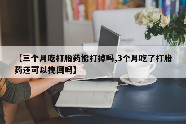 药流药在线购买【三个月吃打胎药能打掉吗,3个月吃了打胎药还可以挽回吗】