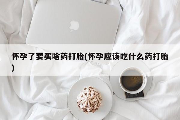 药流药在线购买怀孕了要买啥药打胎(怀孕应该吃什么药打胎)