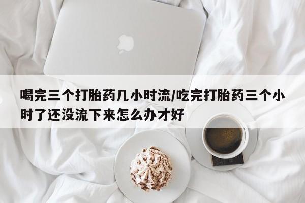 药流药在线购买喝完三个打胎药几小时流/吃完打胎药三个小时了还没流下来怎么办才好