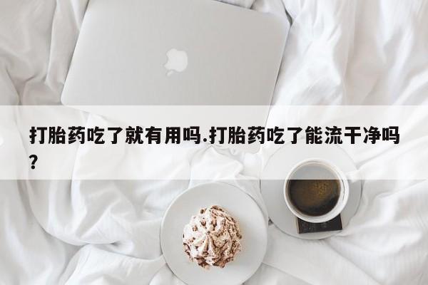 药流药在线购买打胎药吃了就有用吗.打胎药吃了能流干净吗？