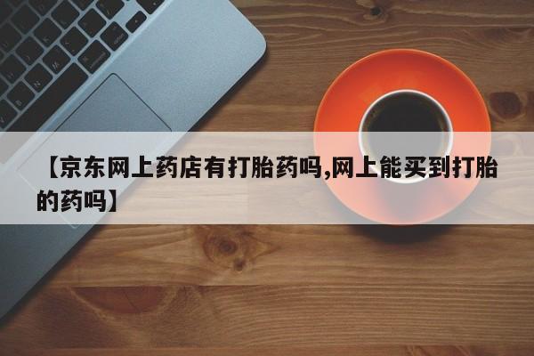 药流药在线购买【京东网上药店有打胎药吗,网上能买到打胎的药吗】