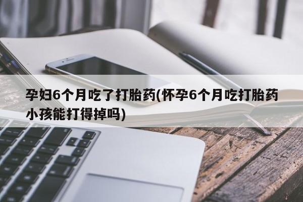 药流药在线购买孕妇6个月吃了打胎药(怀孕6个月吃打胎药小孩能打得掉吗)