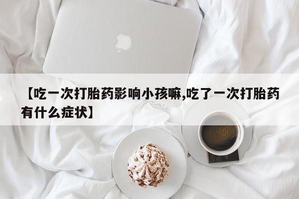 药流药在线购买【吃一次打胎药影响小孩嘛,吃了一次打胎药有什么症状】