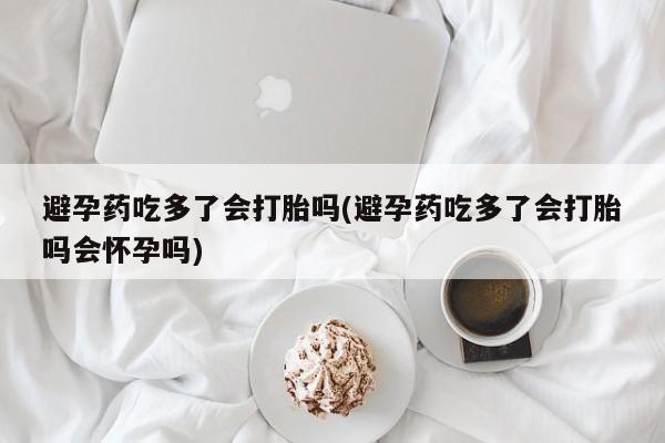 药流药在线购买避孕药吃多了会打胎吗(避孕药吃多了会打胎吗会怀孕吗)