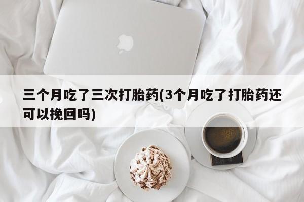 药流药在线购买三个月吃了三次打胎药(3个月吃了打胎药还可以挽回吗)