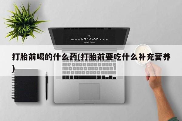 药流药在线购买打胎前喝的什么药(打胎前要吃什么补充营养)
