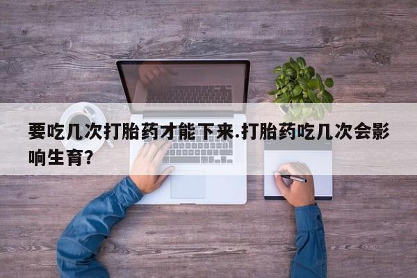 药流药在线购买要吃几次打胎药才能下来.打胎药吃几次会影响生育？