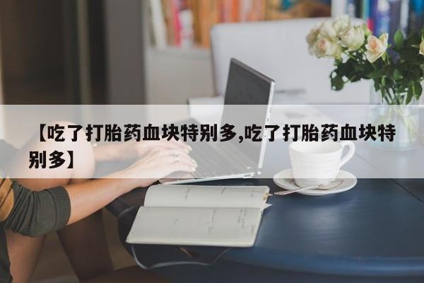 药流药在线购买【吃了打胎药血块特别多,吃了打胎药血块特别多】