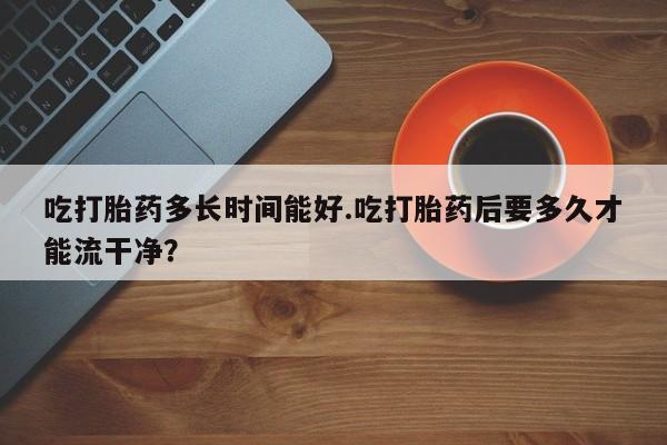 药流药在线购买吃打胎药多长时间能好.吃打胎药后要多久才能流干净？