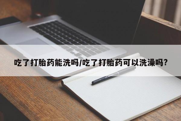 药流药在线购买吃了打胎药能洗吗/吃了打胎药可以洗澡吗?