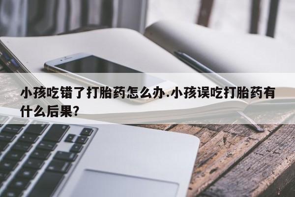 药流药在线购买小孩吃错了打胎药怎么办.小孩误吃打胎药有什么后果？