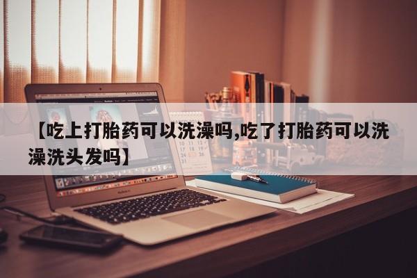 药流药在线购买【吃上打胎药可以洗澡吗,吃了打胎药可以洗澡洗头发吗】