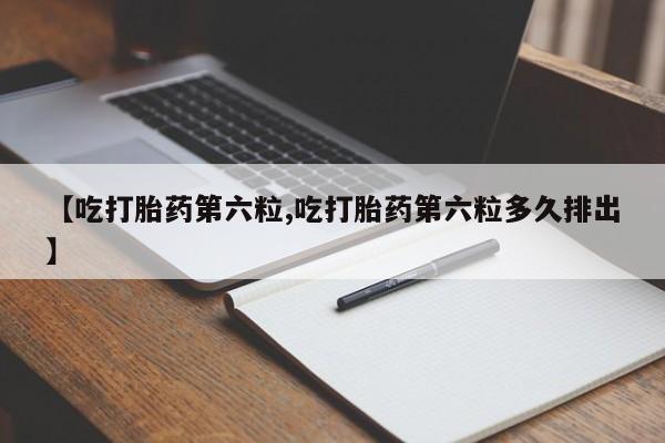 药流药在线购买【吃打胎药第六粒,吃打胎药第六粒多久排出】
