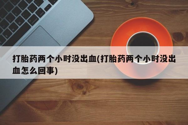 药流药在线购买打胎药两个小时没出血(打胎药两个小时没出血怎么回事)