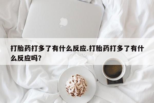 药流药在线购买打胎药打多了有什么反应.打胎药打多了有什么反应吗？