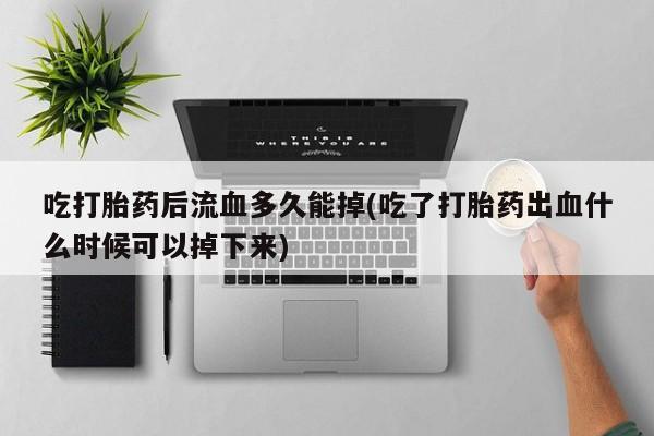 药流药在线购买吃打胎药后流血多久能掉(吃了打胎药出血什么时候可以掉下来)