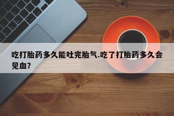 药流药在线购买吃打胎药多久能吐完胎气.吃了打胎药多久会见血？