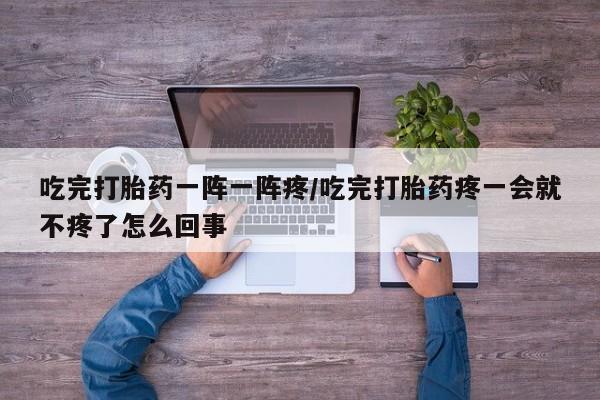 药流药在线购买吃完打胎药一阵一阵疼/吃完打胎药疼一会就不疼了怎么回事