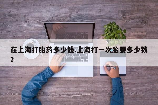 药流药在线购买在上海打胎药多少钱.上海打一次胎要多少钱？