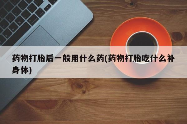 药流药在线购买药物打胎后一般用什么药(药物打胎吃什么补身体)