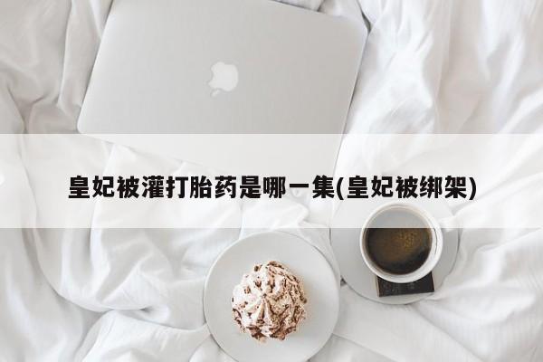 药流药在线购买皇妃被灌打胎药是哪一集(皇妃被绑架)